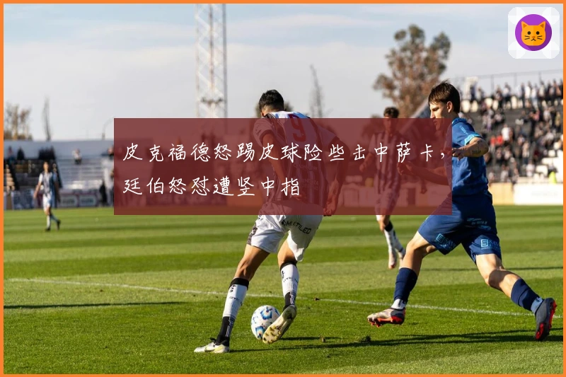 皮克福德怒踢皮球险些击中萨卡，廷伯怒怼遭竖中指