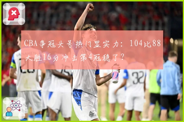 CBA争冠头号热门显实力：104比88大胜16分冲击第4冠稳了？