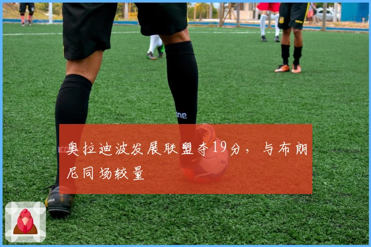 奥拉迪波发展联盟夺19分，与布朗尼同场较量