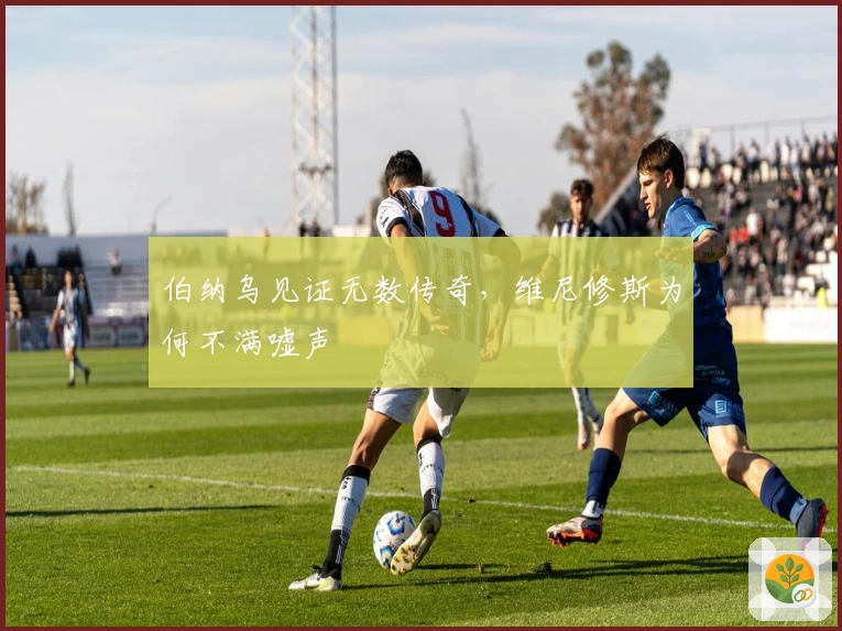 伯纳乌见证无数传奇，维尼修斯为何不满嘘声