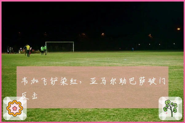 韦加飞铲染红，亚马尔助巴萨破门反击