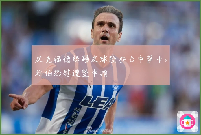 皮克福德怒踢皮球险些击中萨卡，廷伯怒怼遭竖中指