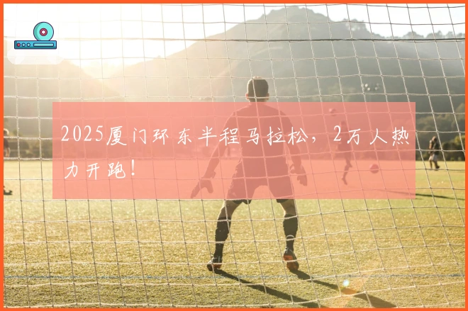 2025厦门环东半程马拉松，2万人热力开跑！