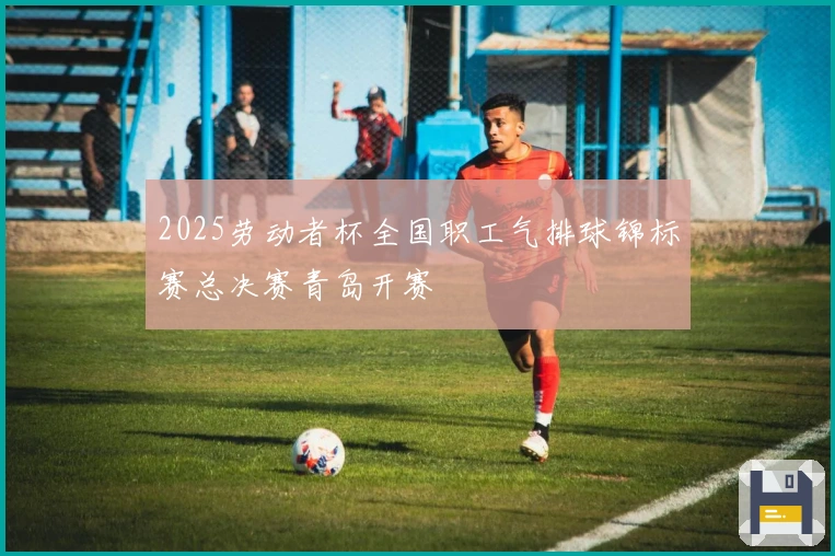 2025劳动者杯全国职工气排球锦标赛总决赛青岛开赛
